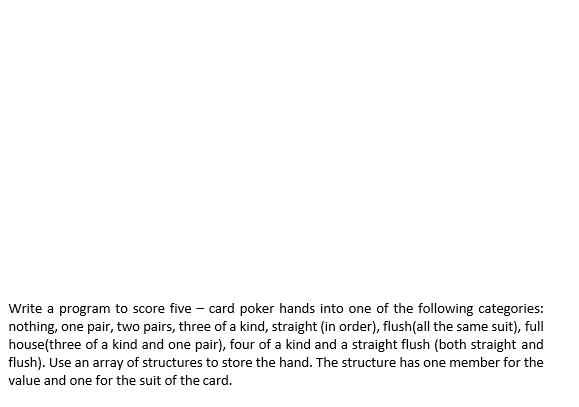 Write a program to score five – card poker hands into one of the following categories:
nothing, one pair, two pairs, three of a kind, straight (in order), flush(all the same suit), full
house(three of a kind and one pair), four of a kind and a straight flush (both straight and
flush). Use an array of structures to store the hand. The structure has one member for the
value and one for the suit of the card.
