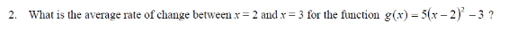 2. What is the average rate of change between x = 2 and x = 3 for the function g(x) = 5(x – 2) -3 ?
%3D
