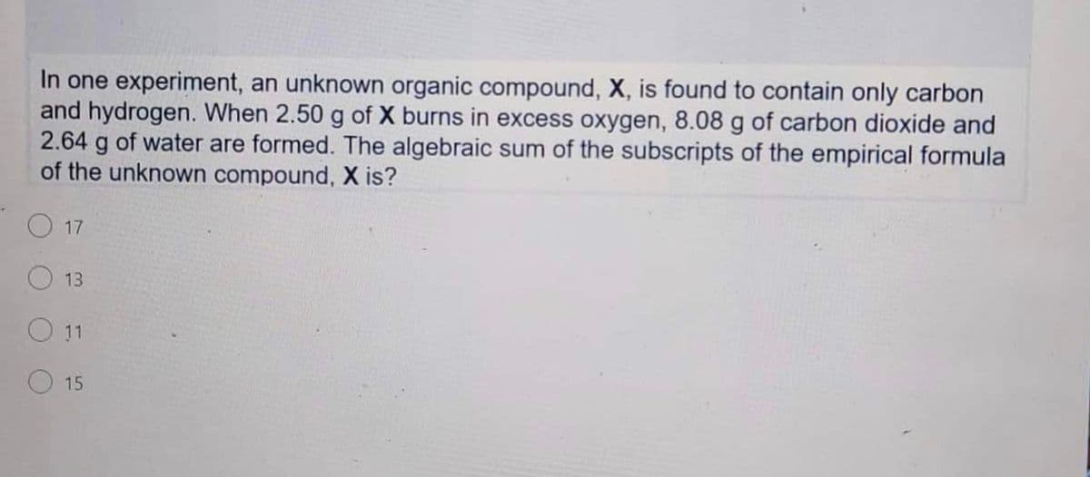 In one experiment, an unknown organic compound, X, is found to contain only carbon
and hydrogen. When 2.50 g of X burns in excess oxygen, 8.08 g of carbon dioxide and
2.64 g of water are formed. The algebraic sum of the subscripts of the empirical formula
of the unknown compound, X is?
17
13
O11
15