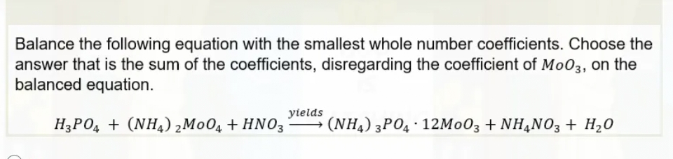 Balance the following equation with the smallest whole number coefficients. Choose the
answer that is the sum of the coefficients, disregarding the coefficient of MoO3, on the
balanced equation.
H3PO4 + (NH4) 2M004 + HNO3
yields
(NH4) 3PO4 12M003 + NH4NO3 + H₂O
.