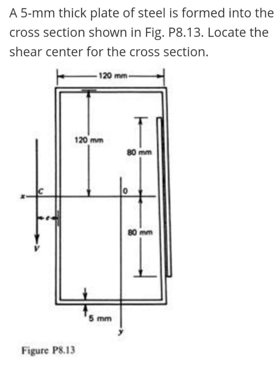 A 5-mm thick plate of steel is formed into the
cross section shown in Fig. P8.13. Locate the
shear center for the cross section.
-120 mm-
120 mm
80 mm
80 mm
5 mm
Figure P8.13

