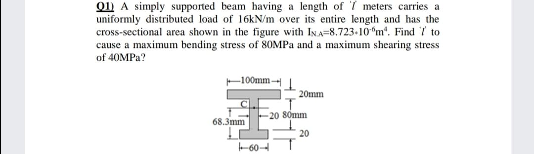Q1) A simply supported beam having a length of T meters carries a
uniformly distributed load of 16KN/m over its entire length and has the
cross-sectional area shown in the figure with In.A=8.723»10-“m*. Find '7 to
cause a maximum bending stress of 80MPa and a maximum shearing stress
of 40MPA?
F100mm
20mm
-20 80mm
68.3mm
20
-60–
