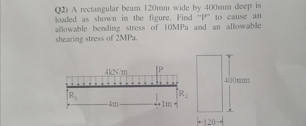 Q2) A rectangular beam 120mm wide by 400mm deep is
loaded as shown in the figure. Find "P" to cause an
allowable bending stress of 10MPA and an allowable
shearing stress of 2MPa.
4kN/m
400mm
R2
1m+
[R,
4m-
-120-
