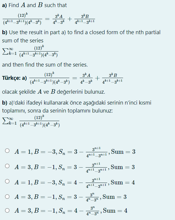 a) Find A and B such that
(12)*
(4*+1_3k+1)(4* _3k)
3k A
4k_3k
3kB
4k+1_3k+1
b) Use the result in part a) to find a closed form of the nth partial
sum of the series
(12)*
k=1 (4k+1_gk+1)(4*_3*)
and then find the sum of the series.
(12)*
(4*+1_3k+1)(4* –3k)
3k A
+
4k+1_3k+1
3* B
Türkçe: a)
%3D
4k – 3k
olacak şekilde A ve B değerlerini bulunuz.
b) a)'daki ifadeyi kullanarak önce aşağıdaki serinin n'inci kısmi
toplamını, sonra da serinin toplamını bulunuz:
(12)*
Lik=1 (4k+1_3k+1)(4* –3*)
ОА- 1, В- —3, S, — 3 —
3"+1
4"+1_3n+1
,Sum = 3
O A= 3, B = -1, S, = 3
37+1
47+1_3n+1 >
Sum = 3
%3D
6.
O A= 1, B = -3, S, = 4 –
3+1
47+1_3n+1
Sum = 4
%3D
O A= 3, B = -1, S, = 3 -
3"
Sum = 3
%3D
4" -3" )
37
ОА-3, В — — 1, S, — 4
Sum = 4
%3D
%3D
