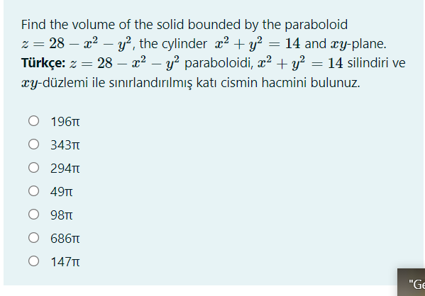 Find the volume of the solid bounded by the paraboloid
z = 28 – x2 – y?, the cylinder x2 + y? = 14 and xy-plane.
Türkçe: z = 28 – x² – y? paraboloidi, x? + y? = 14 silindiri ve
xy-düzlemi ile sınırlandırılmış katı cismin hacmini bulunuz.
O 196TT
O 343T
O 294T
O 49T
98Tt
O 686T
O 147T
"Ge
