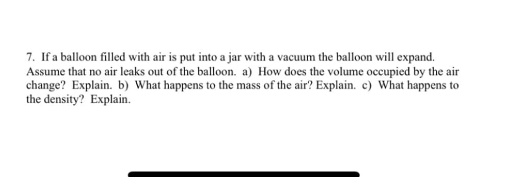 7. If a balloon filled with air is put into a jar with a vacuum the balloon will expand.
Assume that no air leaks out of the balloon. a) How does the volume occupied by the air
change? Explain. b) What happens to the mass of the air? Explain. c) What happens to
the density? Explain.
