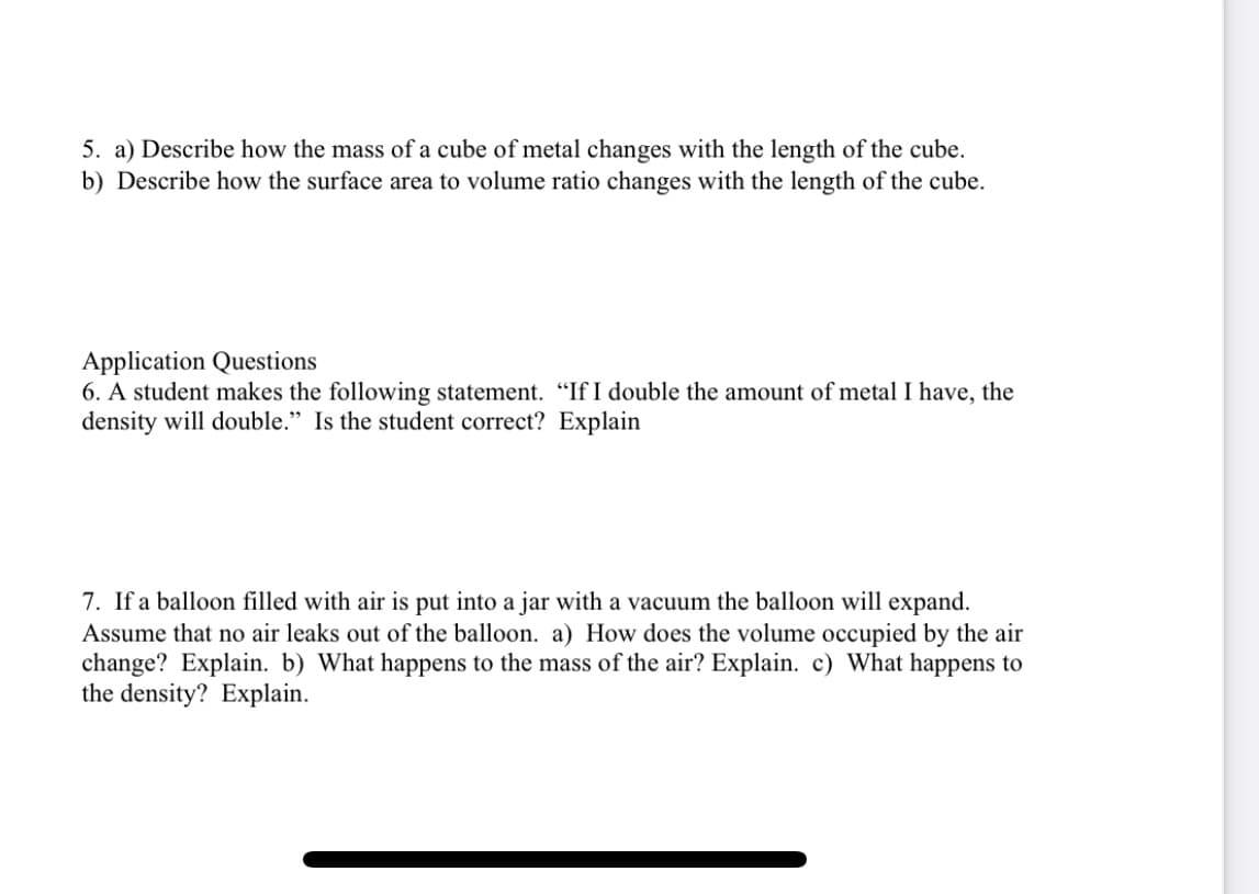 5. a) Describe how the mass of a cube of metal changes with the length of the cube.
b) Describe how the surface area to volume ratio changes with the length of the cube.
Application Questions
6. A student makes the following statement. "If I double the amount of metal I have, the
density will double." Is the student correct? Explain
7. If a balloon filled with air is put into a jar with a vacuum the balloon will expand.
Assume that no air leaks out of the balloon. a) How does the volume occupied by the air
change? Explain. b) What happens to the mass of the air? Explain. c) What happens to
the density? Explain.
