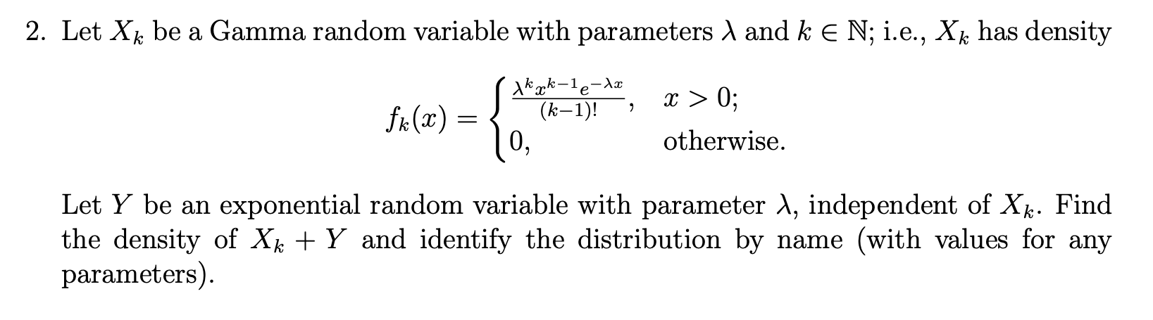2. Let X be a Gamma random variable with parameters A and k E N; i.e., X has density
入kek-le-
(k-1)!
dx
x > 0;
fr(x) =
0,
otherwise.
Let Y be an exponential random variable with parameter A, independent of X. Find
the density of X + Y and identify the distribution by name (with values for any
parameters).
