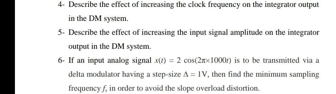 4- Describe the effect of increasing the clock frequency on the integrator output
in the DM system.
5- Describe the effect of increasing the input signal amplitude on the integrator
output in the DM system.
6- If an input analog signal x(t)
2 cos(2nx1000t) is to be transmitted via a
delta modulator having a step-size A = 1V, then find the minimum sampling
frequency f, in order to avoid the slope overload distortion.
