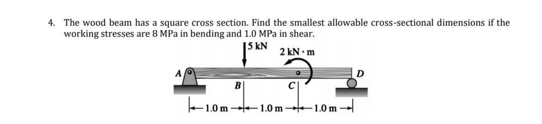 4. The wood beam has a square cross section. Find the smallest allowable cross-sectional dimensions if the
working stresses are 8 MPa in bending and 1.0 MPa in shear.
| 5 kN
2 kN • m
A
C
- 1.0 m
1.0 m
1.0 m
