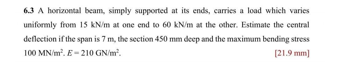 6.3 A horizontal beam, simply supported at its ends, carries a load which varies
uniformly from 15 kN/m at one end to 60 kN/m at the other. Estimate the central
deflection if the span is 7 m, the section 450 mm deep and the maximum bending stress
100 MN/m². E = 210 GN/m².
[21.9 mm]