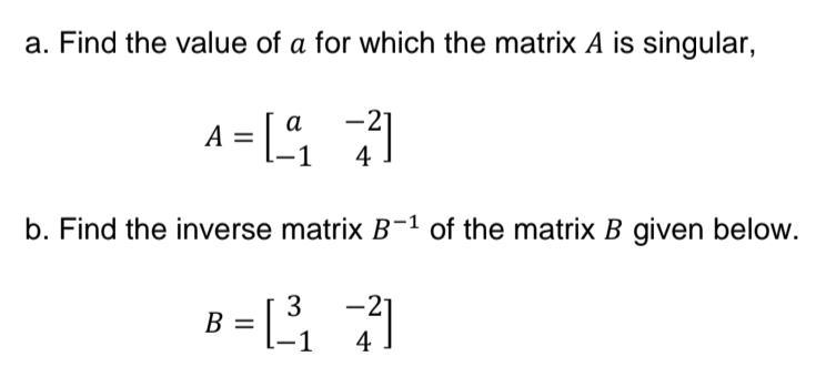 a. Find the value of a for which the matrix A is singular,
a
A = [7]
4
b. Find the inverse matrix B-1 of the matrix B given below.
3
B
1
4