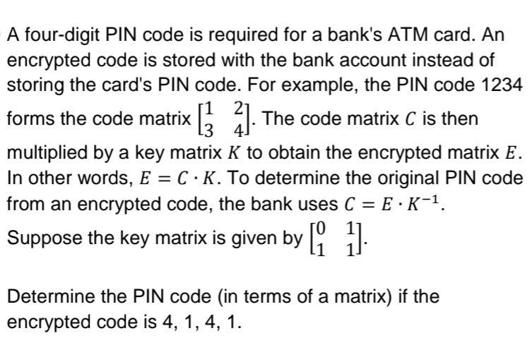A four-digit PIN code is required for a bank's ATM card. An
encrypted code is stored with the bank account instead of
storing the card's PIN code. For example, the PIN code 1234
forms the code matrix [32]. The code matrix C is then
4
multiplied by a key matrix K to obtain the encrypted matrix E.
In other words, E = C · K. To determine the original PIN code
from an encrypted code, the bank uses C = E · K¯¹.
Suppose the key matrix is given by [1].
Determine the PIN code (in terms of a matrix) if the
encrypted code is 4, 1, 4, 1.
