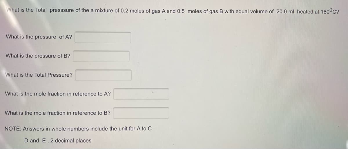 What is the Total presssure of the a mixture of 0.2 moles of gas A and 0.5 moles of gas B with equal volume of 20.0 ml heated at 180°C?
What is the pressure of A?
What is the pressure of B?
What is the Total Pressure?
What is the mole fraction in reference to A?
What is the mole fraction in reference to B?
NOTE: Answers in whole numbers include the unit for A to C
D and E, 2 decimal places
