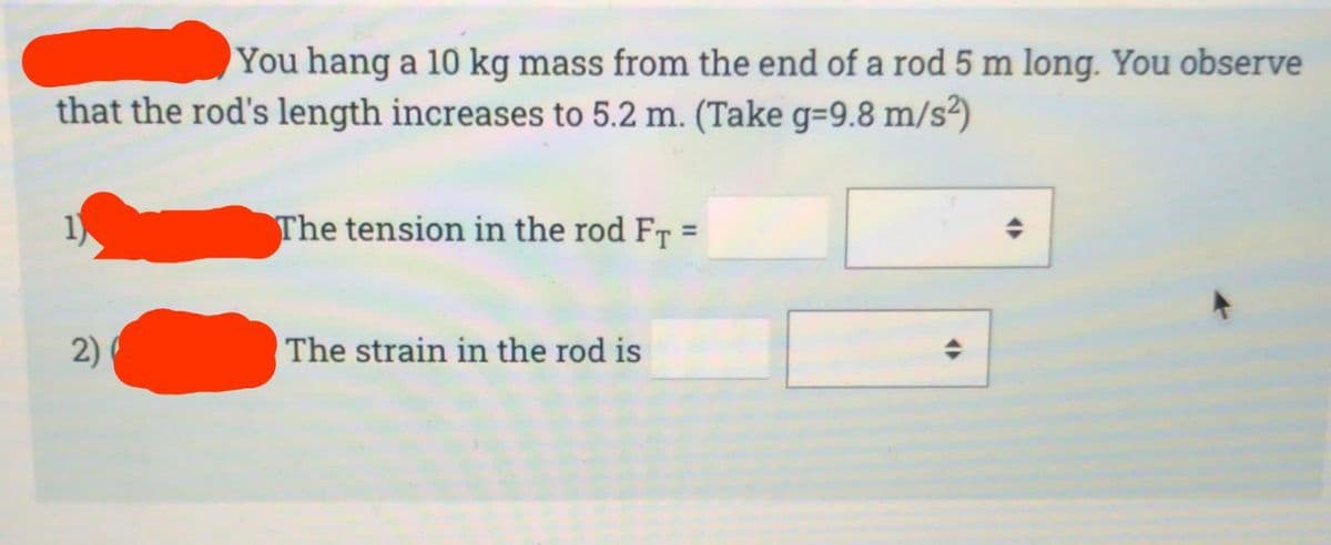 You hang a 10 kg mass from the end of a rod 5 m long. You observe
that the rod's length increases to 5.2 m. (Take g-9.8 m/s²)
2)
The tension in the rod FT =
The strain in the rod is
O