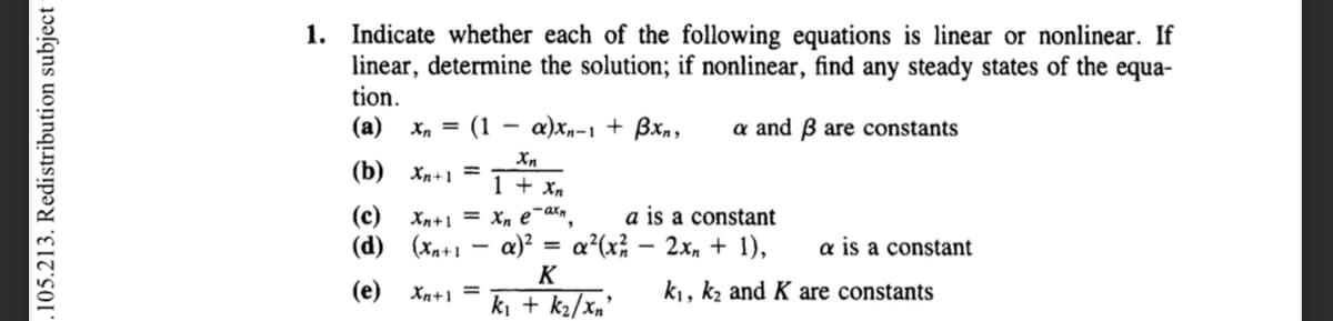 105.213. Redistribution subject-
1. Indicate whether each of the following equations is linear or nonlinear. If
linear, determine the solution; if nonlinear, find any steady states of the equa-
tion.
(a) x₁ = (1
a and 3 are constants
(b) Xn+1 =
(c) Xn+1 =
(d) (Xn+1
(e) Xn+1 =
-
a)xn-1 + Bxn,
Xn
1 + xn
Xn e-axn, a is a constant
a)² = α²(x² - 2x + 1), a is a constant
K
k₁, k₂ and K are constants
k₁ + k₂/xn'