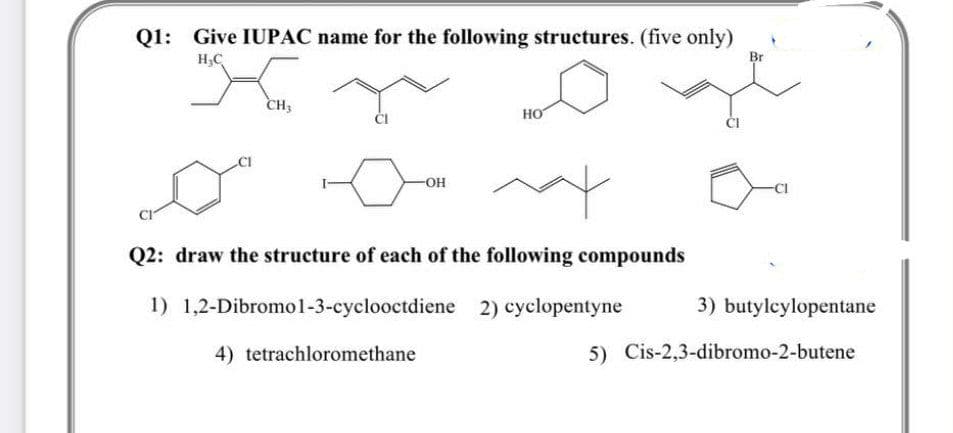 Q1: Give IUPAC name for the following structures. (five only)
Br
H,C
CH3
но
ČI
-OH
Q2: draw the structure of each of the following compounds
1) 1,2-Dibromo l-3-cyclooctdiene 2) cyclopentyne
3) butylcylopentane
4) tetrachloromethane
5) Cis-2,3-dibromo-2-butene
