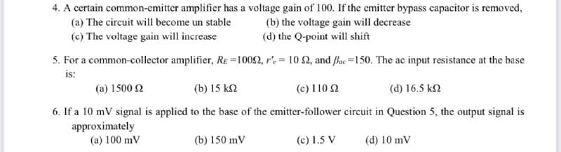 4. A certain common-emitter amplifier has a voltage gain of 100. If the emitter bypass capacitor is removed,
(a) The circuit will become un stable
(c) The voltage gain will increase
(b) the voltage gain will decrease
(d) the Q-point will shift
5. For a common-collector amplifier, RE =1002, r'e= 10 2, and Bac=150. The ac input resistance at the base
is:
(a) 1500 2
(b) 15 k2
(c) 110 Q
(d) 16.5 k2
6. If a 10 mV signal is applied to the base of the emitter-follower circuit in Question 5, the output signal is
approximately
(a) 100 mV
(b) 150 mV
(c) 1.5 V
(d) 10 mV
