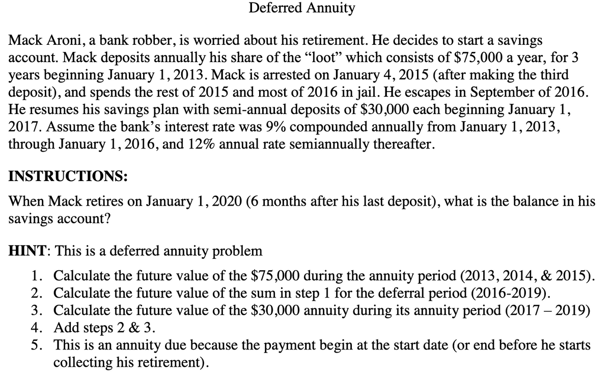 Deferred Annuity
Mack Aroni, a bank robber, is worried about his retirement. He decides to start a savings
account. Mack deposits annually his share of the "loot" which consists of $75,000 a year, for 3
years beginning January 1, 2013. Mack is arrested on January 4, 2015 (after making the third
deposit), and spends the rest of 2015 and most of 2016 in jail. He escapes in September of 2016.
He resumes his savings plan with semi-annual deposits of $30,000 each beginning January 1,
2017. Assume the bank's interest rate was 9% compounded annually from January 1, 2013,
through January 1, 2016, and 12% annual rate semiannually thereafter.
INSTRUCTIONS:
When Mack retires on January 1, 2020 (6 months after his last deposit), what is the balance in his
savings account?
HINT: This is a deferred annuity problem
1. Calculate the future value of the $75,000 during the annuity period (2013, 2014, & 2015).
2. Calculate the future value of the sum in step 1 for the deferral period (2016-2019).
3. Calculate the future value of the $30,000 annuity during its annuity period (2017-2019)
4. Add steps 2 & 3.
5. This is an annuity due because the payment begin at the start date (or end before he starts
collecting his retirement).