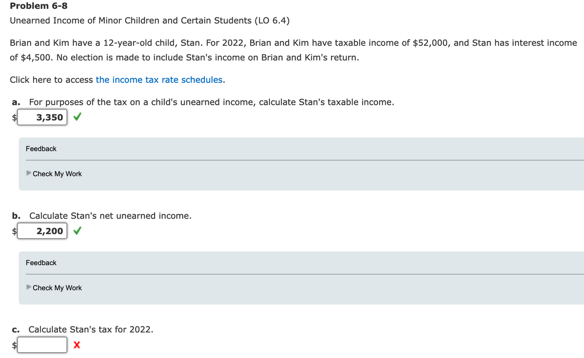 Problem 6-8
Unearned Income of Minor Children and Certain Students (LO 6.4)
Brian and Kim have a 12-year-old child, Stan. For 2022, Brian and Kim have taxable income of $52,000, and Stan has interest income
of $4,500. No election is made to include Stan's income on Brian and Kim's return.
Click here to access the income tax rate schedules.
a. For purposes of the tax on a child's unearned income, calculate Stan's taxable income.
3,350
Feedback
C.
►Check My Work
b. Calculate Stan's net unearned income.
2,200
Feedback
►Check My Work
Calculate Stan's tax for 2022.
X