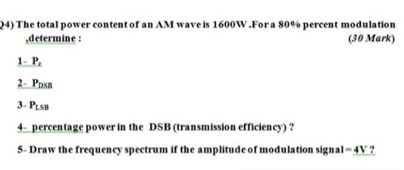 24) The total power content of an AM wave is 1600W.Fora 80% percent modulation
„determine :
(30 Mark)
1- P.
2- Pnsn
3- PLSB
4- percentage power in the DSB (transmission efficiency)?
5- Draw the frequency spectrum if the amplitude of modulation signal-4V ?
