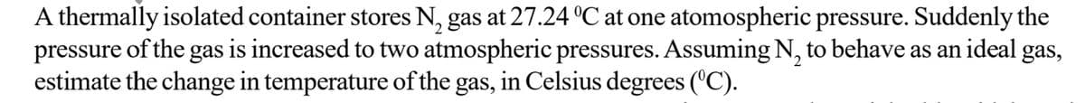 A thermally isolated container stores N₂ gas at 27.24 °C at one atomospheric pressure. Suddenly the
pressure of the gas is increased to two atmospheric pressures. Assuming N₂ to behave as an ideal gas,
estimate the change in temperature of the gas, in Celsius degrees (°C).