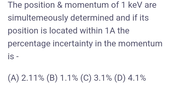 The position & momentum of 1 keV are
simultemeously determined and if its
position is located within 1A the
percentage incertainty in the momentum
is -
(A) 2.11% (B) 1.1% (C) 3.1% (D) 4.1%