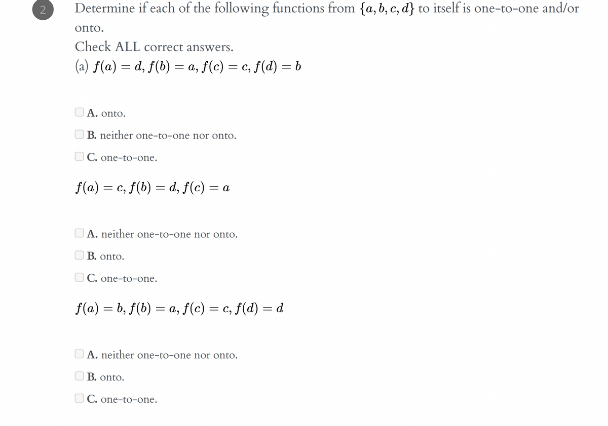 Determine if each of the following functions from {a,b, c, d} to itself is one-to-one and/or
onto.
Check ALL correct answers.
(a) ƒ(a) = d, f(b) = a, f(c) = c, f(d) = b
Α. ontο.
O B. neither one-to-one nor onto.
U C. one-to-one.
f(a) = c, f(b) = d, f(c) = a
A. neither one-to-one nor onto.
B. onto.
U C. one-to-one.
f(a) = b, f(b) = a, ƒ(c) = c, f(d) = d
A. neither one-to-one nor onto.
B. onto.
O C. one-to-one.

