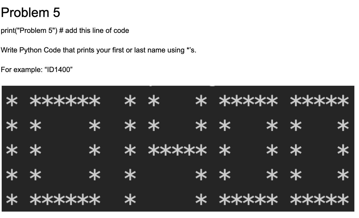 Problem 5
print("Problem 5") # add this line of code
Write Python Code that prints your first or last name using *'s.
For example: "ID1400"
***
***** *****
* ***
**