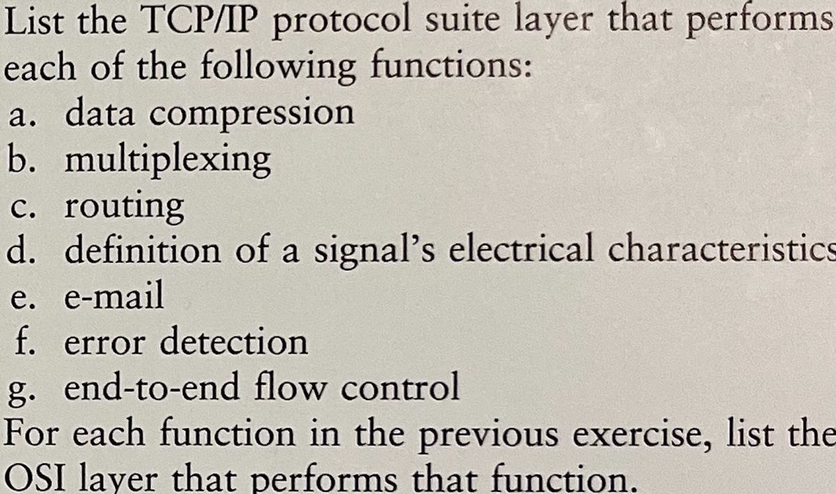 List the TCP/IP protocol suite layer that performs
each of the following functions:
a. data compression
b. multiplexing
c. routing
d. definition of a signal's electrical characteristics
e. e-mail
f. error detection
g. end-to-end flow control
For each function in the previous exercise, list the
OSI layer that performs that function.