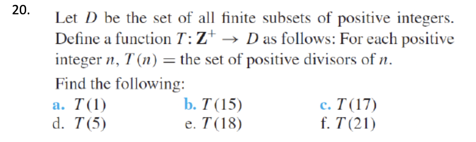 20.
Let D be the set of all finite subsets of positive integers.
Define a function T:Z+ → D as follows: For each positive
integer n, T (n) = the set of positive divisors of n.
Find the following:
с. Т (17)
f. T (21)
b. Т (15)
а. T(1)
d. T(5)
е. Т(18)

