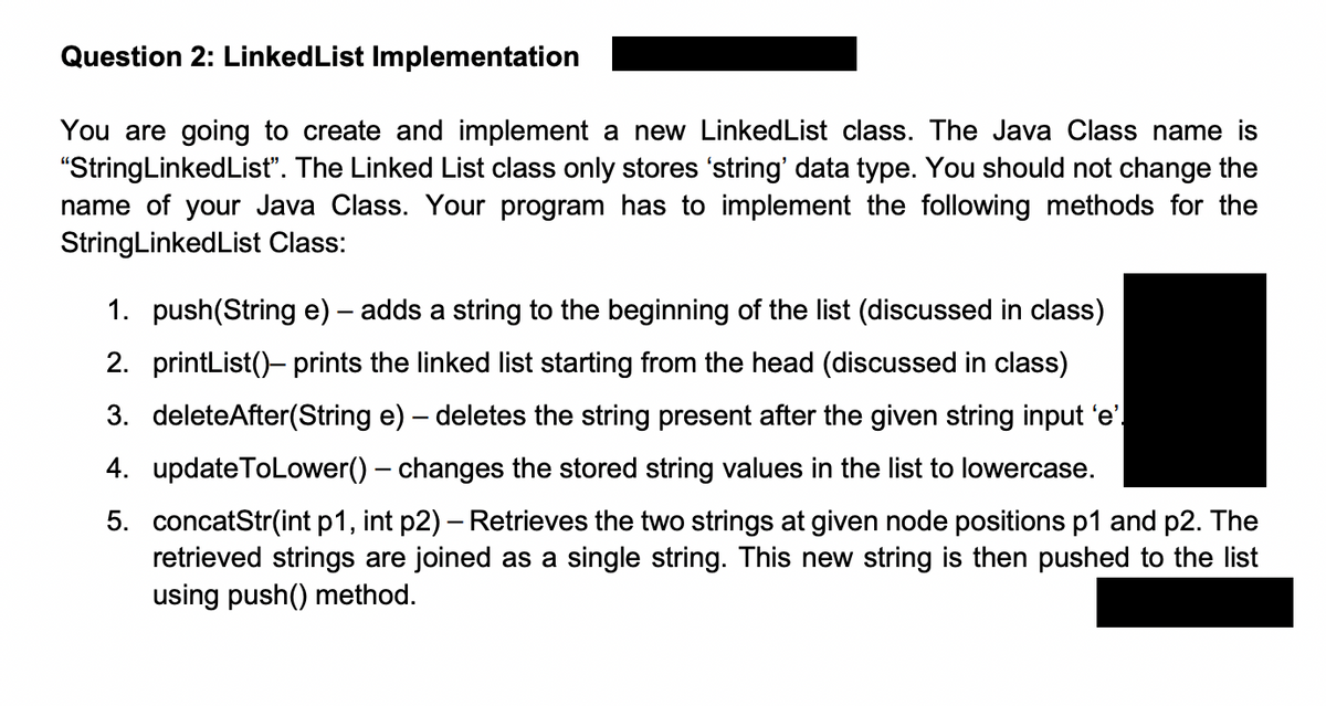 Question 2: Linked List Implementation
You are going to create and implement a new Linked List class. The Java Class name is
"StringLinkedList". The Linked List class only stores 'string' data type. You should not change the
name of your Java Class. Your program has to implement the following methods for the
StringLinked List Class:
1. push(String e) - adds a string to the beginning of the list (discussed in class)
2. printList() prints the linked list starting from the head (discussed in class)
3. deleteAfter(String e) - deletes the string present after the given string input 'e'.
4. updateToLower() - changes the stored string values in the list to lowercase.
5. concatStr(int p1, int p2) - Retrieves the two strings at given node positions p1 and p2. The
retrieved strings are joined as a single string. This new string is then pushed to the list
using push() method.
