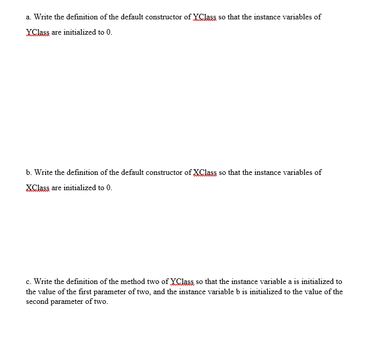 a. Write the definition of the default constructor of YClass so that the instance variables of
YClass are initialized to 0.
b. Write the definition of the default constructor of XClass so that the instance variables of
XClass are initialized to 0.
c. Write the definition of the method two of YClass so that the instance variable a is initialized to
the value of the first parameter of two, and the instance variable b is initialized to the value of the
second parameter of two.
