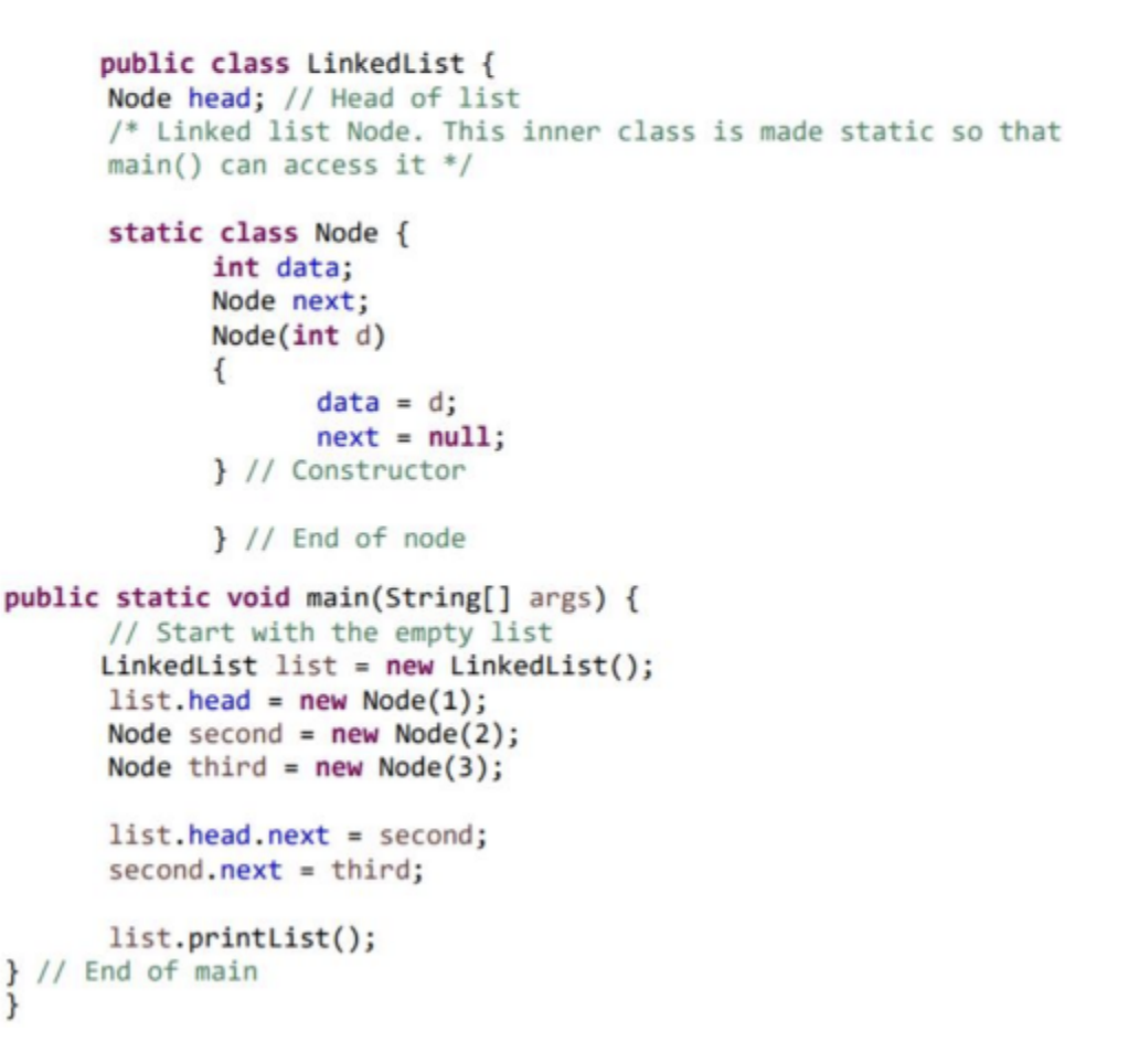 public class LinkedList {
Node head; // Head of list
/* Linked list Node. This inner class is made static so that
main() can access it */
static class Node {
int data;
Node next;
Node (int d)
{
data = d;
next = null;
} // Constructor
} // End of node
public static void main(String[] args) {
// Start with the empty list
LinkedList list = new LinkedList();
list.head = new Node (1);
Node second = new Node (2);
Node third = new Node (3);
list.head.next = second;
second.next = third;
list.printList();
} // End of main
}