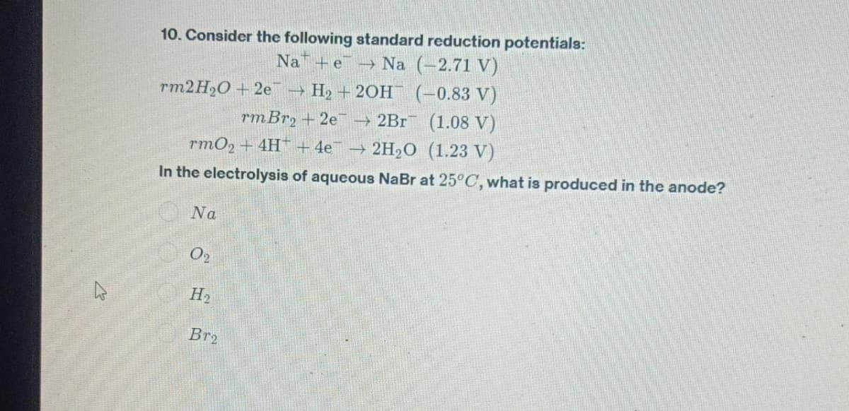 4
10. Consider the following standard reduction potentials:
Na e → Na (-2.71 V)
rm2H₂O +2e
rm Br2 +2e7 → 2Br
rmO2 + 4H+ 4e¯ → 2H₂O (1.23 V)
In the electrolysis of aqueous NaBr at 25°C, what is produced in the anode?
Na
02
H₂
H₂ + 2OH(-0.83 V)
(1.08 V)
Br2