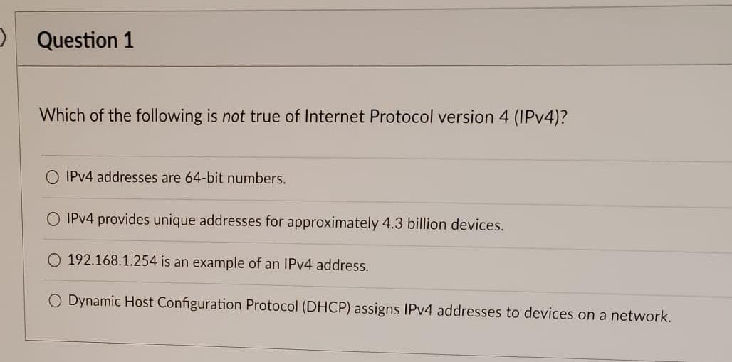 Question 1
Which of the following is not true of Internet Protocol version 4 (IPv4)?
O IPv4 addresses are 64-bit numbers.
O IPv4 provides unique addresses for approximately 4.3 billion devices.
O 192.168.1.254 is an example of an IPv4 address.
O Dynamic Host Configuration Protocol (DHCP) assigns IPv4 addresses to devices on a network.
