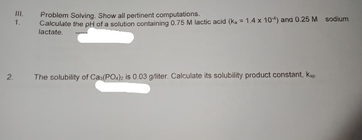 III.
Problem Solving. Show all pertinent computations.
Calculate the pH of a solution containing 0.75 M lactic acid (ka = 1.4 x 104) and 0.25 M sodium
lactate.
1.
%3D
2.
The solubility of Cas(PO4)2 is 0.03 g/liter. Calculate its solubility product constant, ksp.
