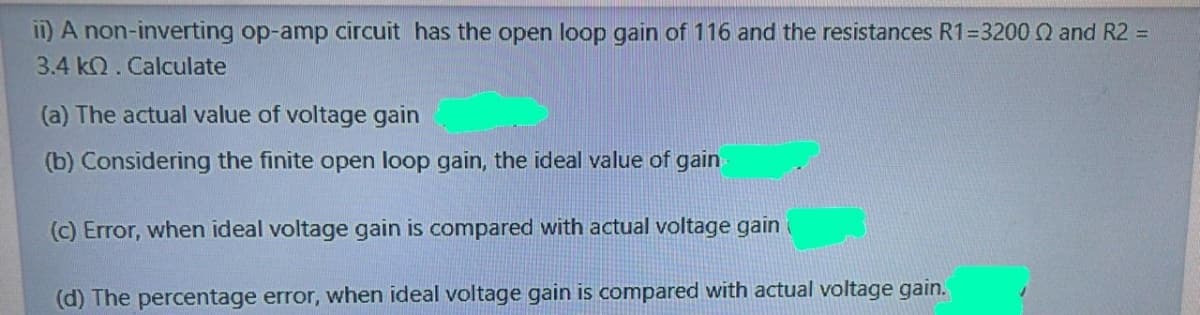 i1) A non-inverting op-amp circuit has the open loop gain of 116 and the resistances R1=3200 Q and R2 =
3.4 kQ. Calculate
(a) The actual value of voltage gain
(b) Considering the finite open loop gain, the ideal value of gain
(c) Error, when ideal voltage gain is compared with actual voltage gain(
(d) The percentage error, when ideal voltage gain is compared with actual voltage gain.
