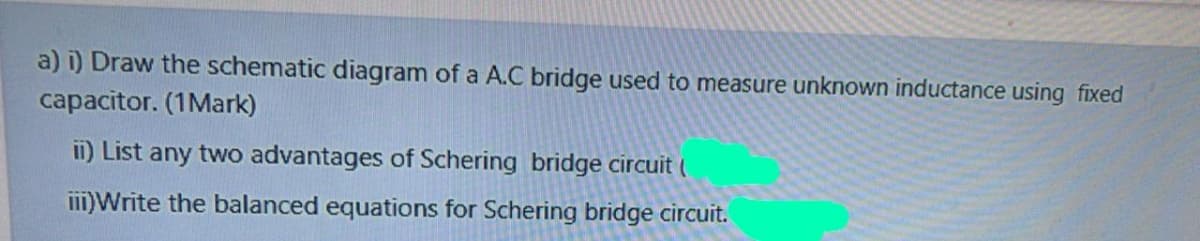 a) i) Draw the schematic diagram of a A.C bridge used to measure unknown inductance using fixed
capacitor. (1Mark)
ii) List any two advantages of Schering bridge circuit (
iII)Write the balanced equations for Schering bridge circuit.
