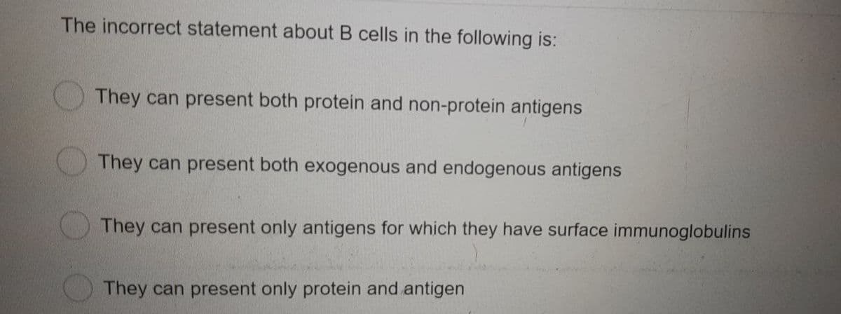 The incorrect statement about B cells in the following is:
They can present both protein and non-protein antigens
They can present both exogenous and endogenous antigens
They can present only antigens for which they have surface immunoglobulins
They can present only protein and antigen