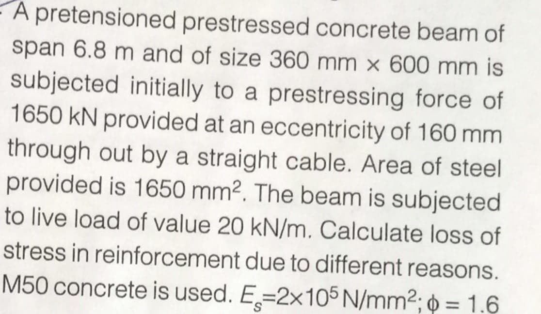 A pretensioned prestressed concrete beam of
span 6.8 m and of size 360 mm x 600 mm is
subjected initially to a prestressing force of
1650 kN provided at an eccentricity of 160 mm
through out by a straight cable. Area of steel
provided is 1650 mm². The beam is subjected
to live load of value 20 kN/m. Calculate loss of
stress in reinforcement due to different reasons.
M50 concrete is used. E=2x105 N/mm²; p = 1.6