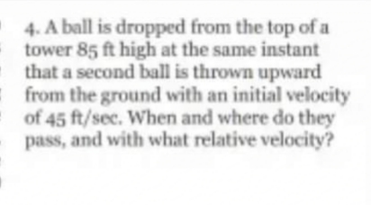 4. A ball is dropped from the top of a
tower 85 ft high at the same instant
that a second ball is thrown upward
from the ground with an initial velocity
of 45 ft/sec. When and where do they
pass, and with what relative velocity?
