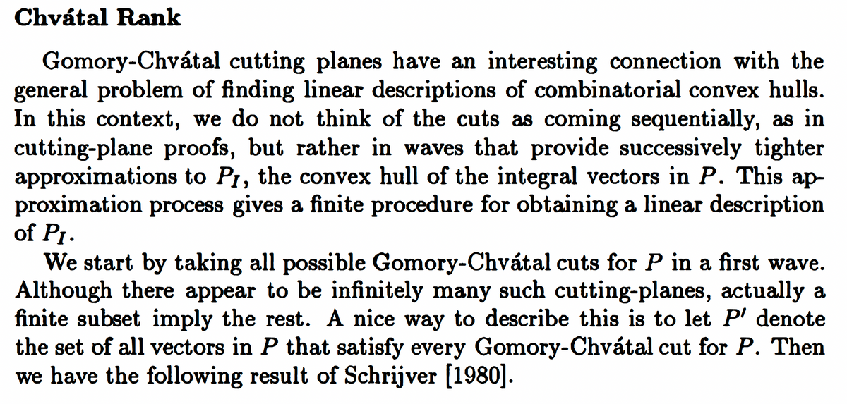 Chvátal Rank
Gomory-Chvátal cutting planes have an interesting connection with the
general problem of finding linear descriptions of combinatorial convex hulls.
In this context, we do not think of the cuts as coming sequentially, as in
cutting-plane proofs, but rather in waves that provide successively tighter
approximations to P1, the convex hull of the integral vectors in P. This ap-
proximation process gives a finite procedure for obtaining a linear description
of Pr.
We start by taking all possible Gomory-Chvátal cuts for P in a first wave.
Although there appear to be infinitely many such cutting-planes, actually a
finite subset imply the rest. A nice way to describe this is to let P' denote
the set of all vectors in P that satisfy every Gomory-Chvátal cut for P. Then
we have the following result of Schrijver [1980].
