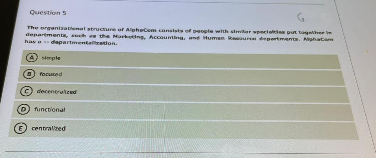 Question 5
The organlzatlonal structure of AlphaCom consists of people with simlar specialtles put together In
departments, such as the Marketing, Accounting, and Human Resource departments. AlphaCom
has a -- departmentallzation.
simple
focused
C decentralized
functional
E centralized
