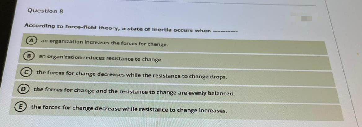 Question 8
According to force-fleld theory, a state of Inertia occurs when -------
an organization Increases the forces far change.
an organlzation reduces resistance to change.
the forces for change decreases while the resistance to change drops.
the forces for change and the resistance to change are evenly balanced.
E) the forces for change decrease while resistance to change increases.

