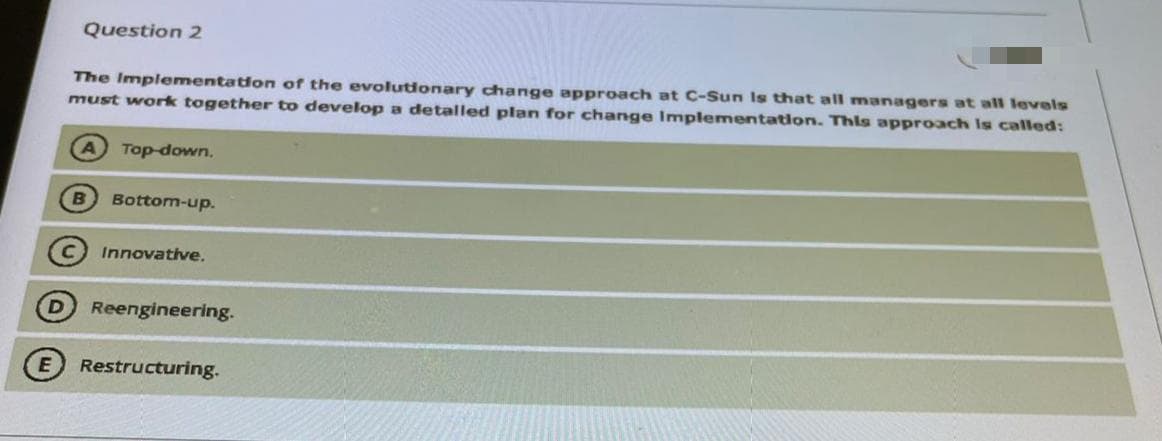 Question 2
The Implementation of the evolutionary change approach at C-Sun Is that all managers at all levels
must work together to develop a detalled plan for change Implementation. This approach Is called:
A Top-down.
Bottom-up.
Innovative.
Reengineering.
Restructuring.
