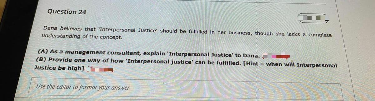Question 24
Dana believes that 'Interpersonal Justice' should be fulfilled in her business, though she lacks a complete
understanding of the concept.
(A) As a management consultant, explain 'Interpersonal Justice' to Dana.
(B) Provide one way of how 'Interpersonal justice' can be fulfilled. [Hint when will Interpersonal
Justice be high]
Use the editor to format your answer
