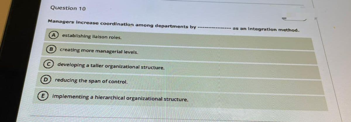 Question 10
Managers Increase coordination among departments by -------------- as an Integratlon method.
A establishing lialson roles.
B creating more managerial levels.
developing a taller organizational structure.
reducing the span of control.
implementing a hierarchical organizational structure.
