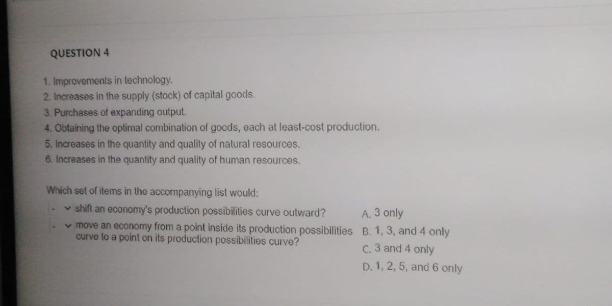 QUESTION 4
1. Improvements in technology.
2 Increases in the supply (stock) of capital goods.
3. Purchases of expanding output.
4. Obtaining the optimal combination of goods, each at least-cost production.
5. Increases in the quantity and quality of natural resources.
6. Increases in the quantity and quality of human resources.
Which set of items in the accompanying list would:
v shift an economy's production possibilities curve outward?
v move an economy from a point inside its production possibilities B. 1, 3, and 4 only
curve to a point on its production possibilities curve?
A. 3 only
C. 3 and 4 only
D. 1, 2, 5, and 6 only
