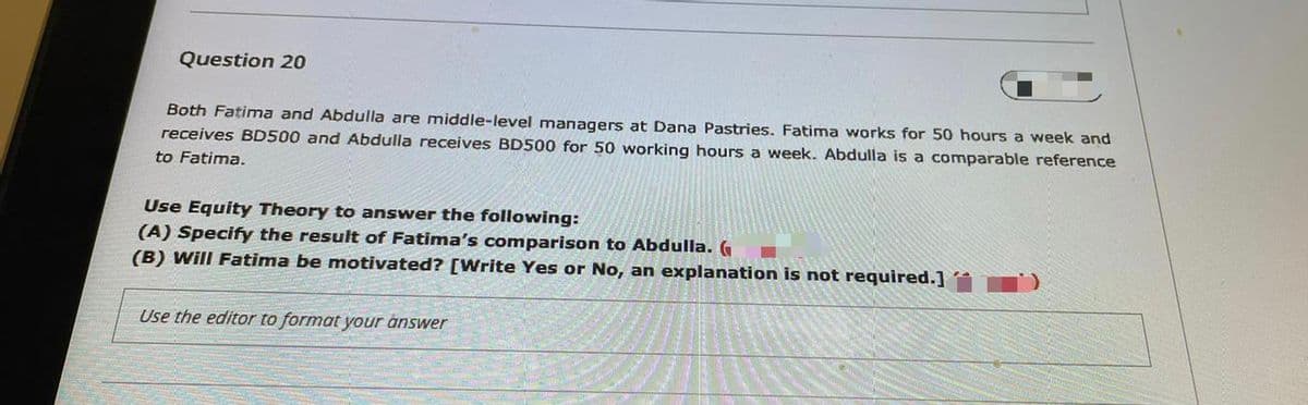 Question 20
Both Fatima and Abdulla are middle-level managers at Dana Pastries. Fatima works for 50 hours a week and
receives BD500 and Abdulla receives BD500 for 50 working hours a week. Abdulla is a comparable reference
to Fatima.
Use Equity Theory to answer the following:
(A) Specify the result of Fatima's comparison to Abdulla.G
(B) Will Fatima be motivated? [Write Yes or No, an explanation is not required.]
Use the editor to format your answer
